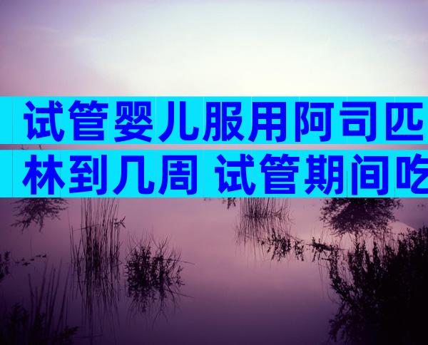 试管婴儿服用阿司匹林到几周 试管期间吃阿司匹林的作用